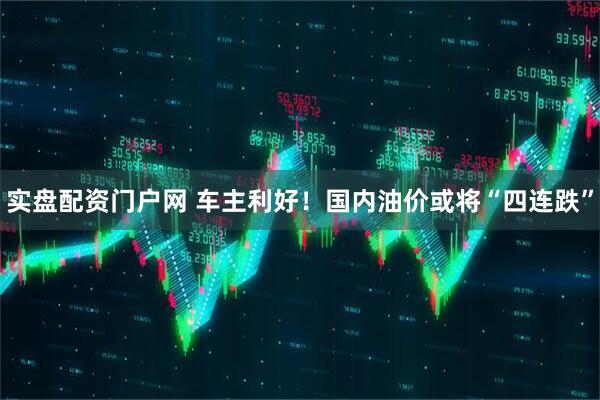 实盘配资门户网 车主利好！国内油价或将“四连跌”