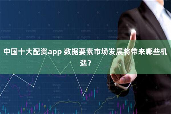中国十大配资app 数据要素市场发展将带来哪些机遇？