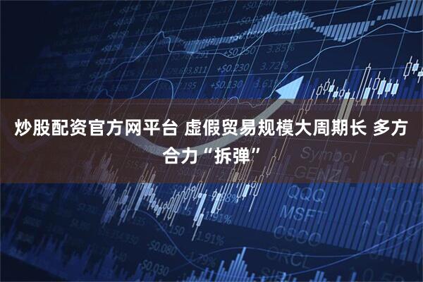 炒股配资官方网平台 虚假贸易规模大周期长 多方合力“拆弹”