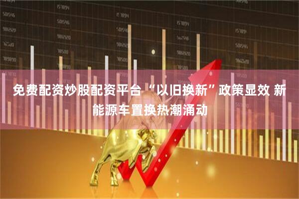 免费配资炒股配资平台 “以旧换新”政策显效 新能源车置换热潮涌动
