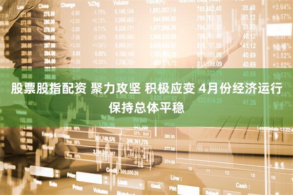 股票股指配资 聚力攻坚 积极应变 4月份经济运行保持总体平稳