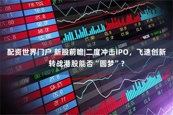 配资世界门户 新股前瞻|二度冲击IPO，飞速创新转战港股能否“圆梦”？