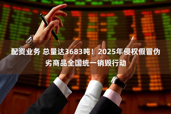 配资业务 总量达3683吨！2025年侵权假冒伪劣商品全国统一销毁行动