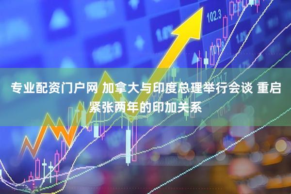 专业配资门户网 加拿大与印度总理举行会谈 重启紧张两年的印加关系