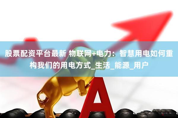 股票配资平台最新 物联网+电力：智慧用电如何重构我们的用电方式_生活_能源_用户