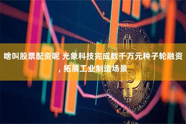 啥叫股票配资呢 光象科技完成数千万元种子轮融资, 拓展工业制造场景