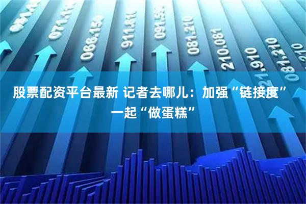 股票配资平台最新 记者去哪儿：加强“链接度” 一起“做蛋糕”