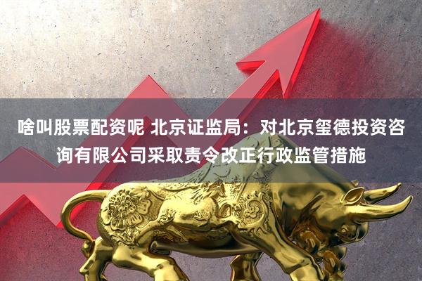 啥叫股票配资呢 北京证监局：对北京玺德投资咨询有限公司采取责令改正行政监管措施