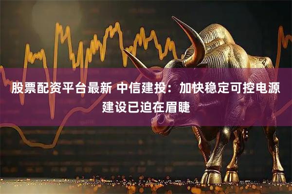 股票配资平台最新 中信建投：加快稳定可控电源建设已迫在眉睫