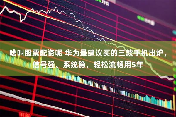 啥叫股票配资呢 华为最建议买的三款手机出炉，信号强、系统稳，轻松流畅用5年