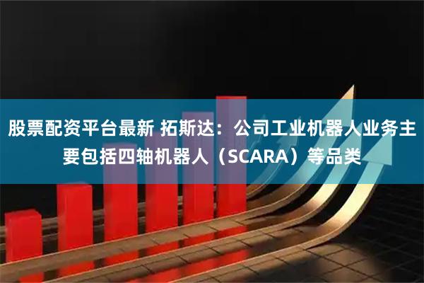 股票配资平台最新 拓斯达：公司工业机器人业务主要包括四轴机器人（SCARA）等品类