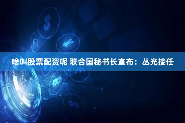 啥叫股票配资呢 联合国秘书长宣布：丛光接任