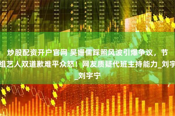 炒股配资开户官网 吴姗儒踩照风波引爆争议，节目组艺人双道歉难平众怒！网友质疑代班主持能力_刘宇宁