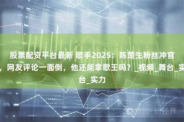 股票配资平台最新 歌手2025：陈楚生粉丝冲官博，网友评论一面倒，他还能拿歌王吗？_视频_舞台_实力