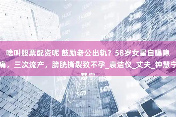 啥叫股票配资呢 鼓励老公出轨？58岁女星自曝隐痛，三次流产，膀胱撕裂致不孕_袁洁仪_丈夫_钟慧宁