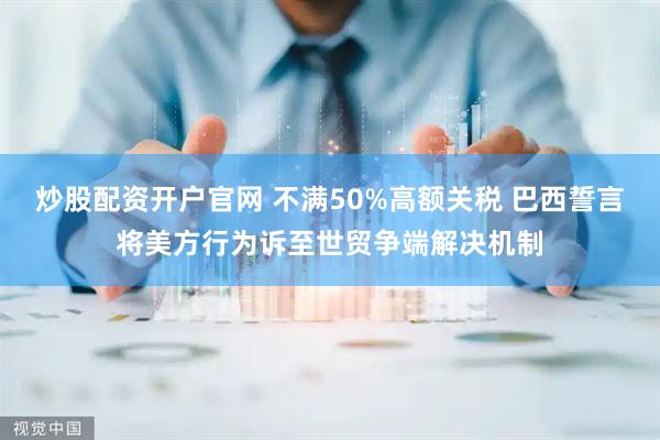 炒股配资开户官网 不满50%高额关税 巴西誓言将美方行为诉至世贸争端解决机制