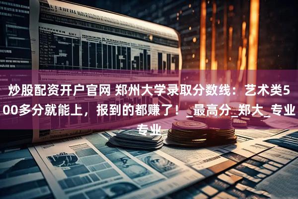 炒股配资开户官网 郑州大学录取分数线：艺术类500多分就能上，报到的都赚了！_最高分_郑大_专业