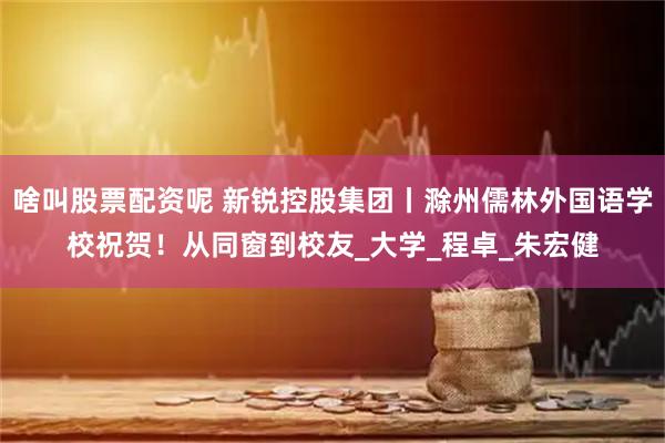 啥叫股票配资呢 新锐控股集团丨滁州儒林外国语学校祝贺！从同窗到校友_大学_程卓_朱宏健