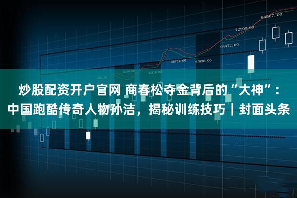 炒股配资开户官网 商春松夺金背后的“大神”：中国跑酷传奇人物孙洁，揭秘训练技巧｜封面头条