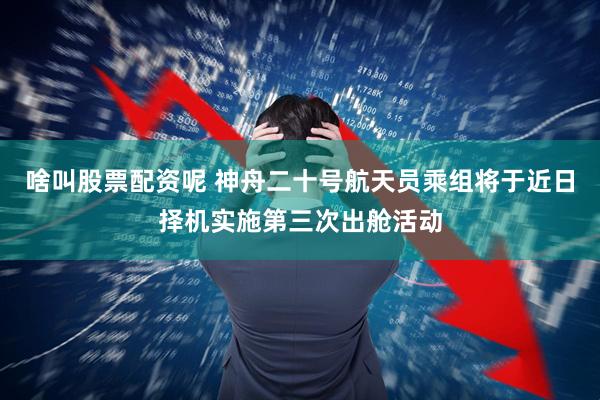 啥叫股票配资呢 神舟二十号航天员乘组将于近日择机实施第三次出舱活动