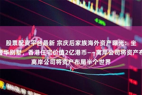 股票配资平台最新 宗庆后家族海外资产曝光：坐拥美国顶级奢华别墅，香港住宅价值2亿港币——离岸公司将资产布局半个世界