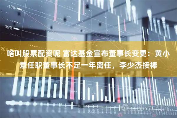 啥叫股票配资呢 富达基金宣布董事长变更：黄小薏任职董事长不足一年离任，李少杰接棒