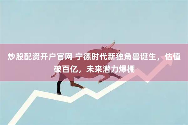 炒股配资开户官网 宁德时代新独角兽诞生，估值破百亿，未来潜力爆棚