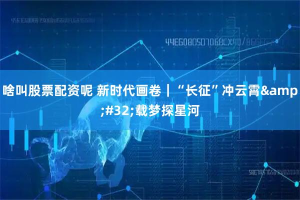 啥叫股票配资呢 新时代画卷|“长征”冲云霄 载梦探星河