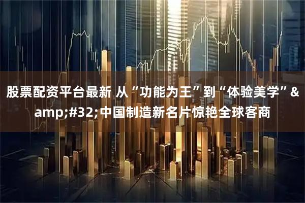 股票配资平台最新 从“功能为王”到“体验美学” 中国制造新名片惊艳全球客商
