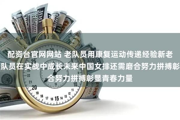 配资台官网网站 老队员用康复运动传递经验新老交替，年轻队员在实战中成长未来中国女排还需磨合努力拼搏彰显青春力量