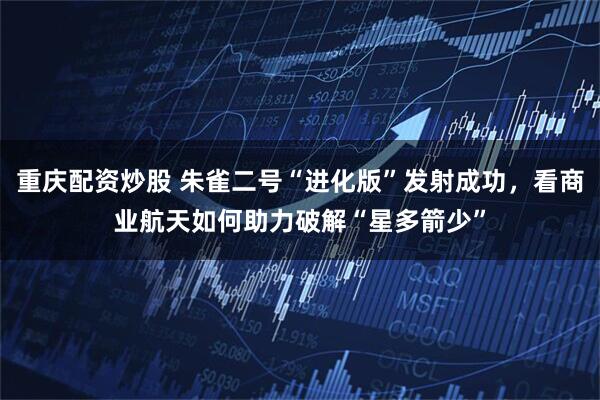 重庆配资炒股 朱雀二号“进化版”发射成功，看商业航天如何助力破解“星多箭少”