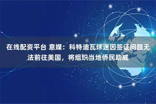 在线配资平台 意媒：科特迪瓦球迷因签证问题无法前往美国，将组织当地侨民助威